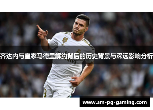 齐达内与皇家马德里解约背后的历史背景与深远影响分析 齐达内与皇家马德里解约背后的历史背景与深远影响分析
