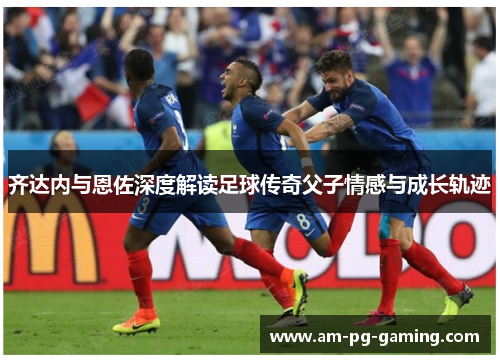 齐达内与恩佐深度解读足球传奇父子情感与成长轨迹