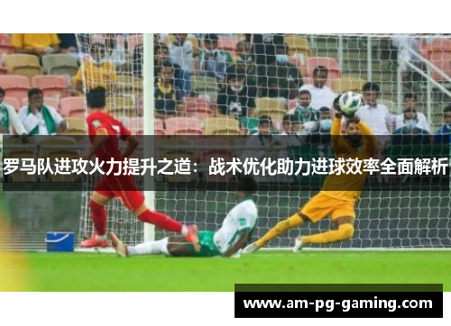 罗马队进攻火力提升之道:战术优化助力进球效率全面解析 罗马队进攻火力提升之道:战术优化助力进球效率全面解析