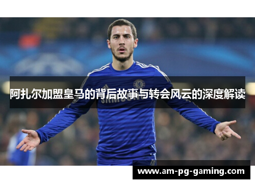 阿扎尔加盟皇马的背后故事与转会风云的深度解读 阿扎尔加盟皇马的背后故事与转会风云的深度解读