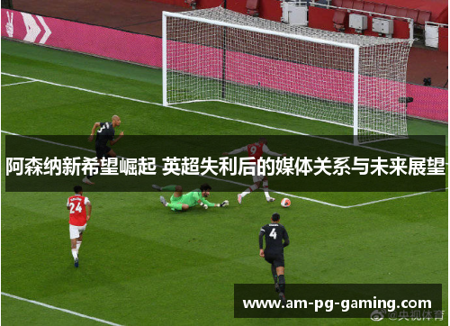 阿森纳新希望崛起 英超失利后的媒体关系与未来展望 阿森纳新希望崛起 英超失利后的媒体关系与未来展望