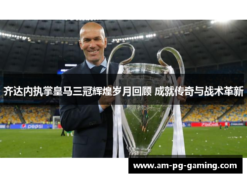 齐达内执掌皇马三冠辉煌岁月回顾 成就传奇与战术革新