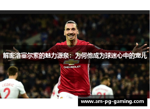解密洛塞尔索的魅力源泉:为何他成为球迷心中的宠儿 解密洛塞尔索的魅力源泉:为何他成为球迷心中的宠儿
