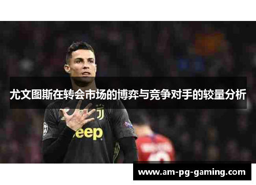 尤文图斯在转会市场的博弈与竞争对手的较量分析 尤文图斯在转会市场的博弈与竞争对手的较量分析