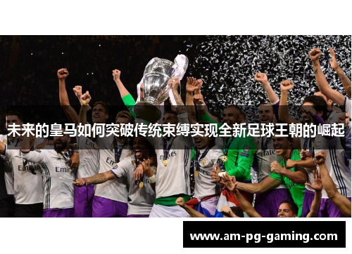 未来的皇马如何突破传统束缚实现全新足球王朝的崛起 未来的皇马如何突破传统束缚实现全新足球王朝的崛起