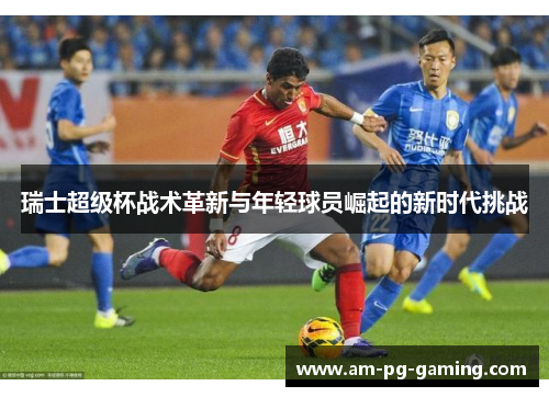 瑞士超级杯战术革新与年轻球员崛起的新时代挑战