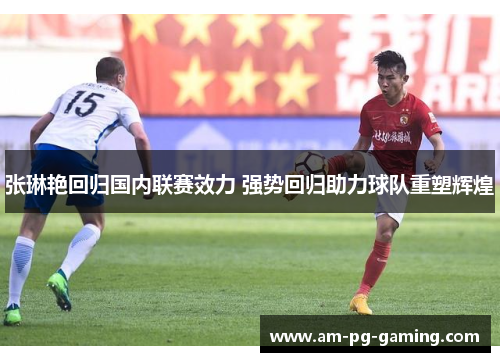 张琳艳回归国内联赛效力 强势回归助力球队重塑辉煌 张琳艳回归国内联赛效力 强势回归助力球队重塑辉煌