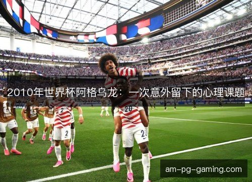 2010年世界杯阿格乌龙：一次意外留下的心理课题